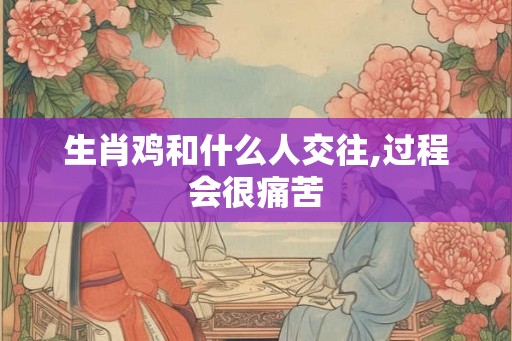 生肖鸡和什么人交往,过程会很痛苦