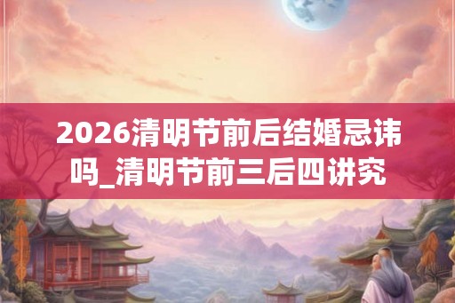 2026清明节前后结婚忌讳吗_清明节前三后四讲究