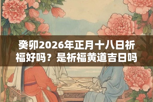 癸卯2026年正月十八日祈福好吗？是祈福黄道吉日吗？