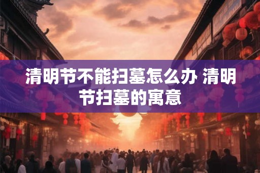 清明节不能扫墓怎么办 清明节扫墓的寓意