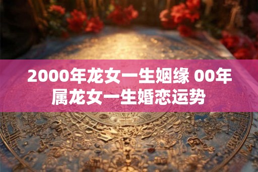 2000年龙女一生姻缘 00年属龙女一生婚恋运势