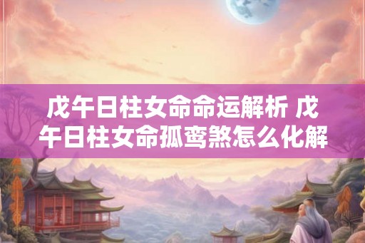 戊午日柱女命命运解析 戊午日柱女命孤鸾煞怎么化解