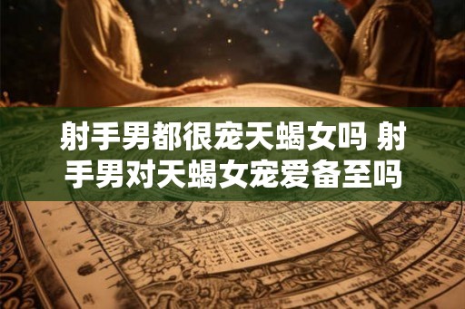 射手男都很宠天蝎女吗 射手男对天蝎女宠爱备至吗 射手男都很宠天蝎女吗 射手男对天蝎女宠爱备至吗