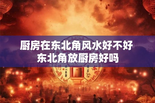 厨房在东北角风水好不好 东北角放厨房好吗