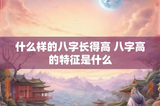 什么样的八字长得高 八字高的特征是什么