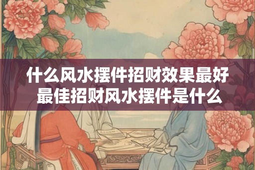 什么风水摆件招财效果最好 最佳招财风水摆件是什么