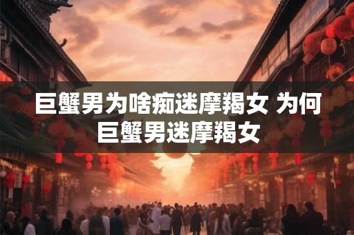巨蟹男为啥痴迷摩羯女 为何巨蟹男迷摩羯女