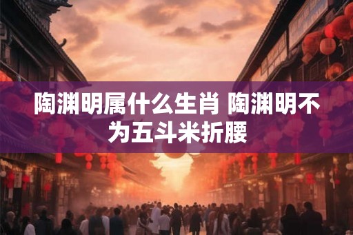 陶渊明属什么生肖 陶渊明不为五斗米折腰 陶渊明属什么生肖 陶渊明不为五斗米折腰