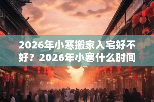 2026年小寒搬家入宅好不好？2026年小寒什么时间适合搬家入宅？