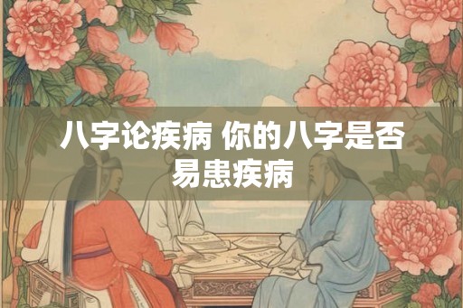 八字论疾病 你的八字是否易患疾病 八字论疾病 你的八字是否易患疾病