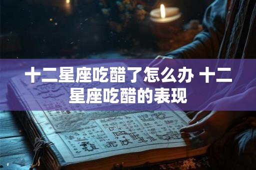 十二星座吃醋了怎么办 十二星座吃醋的表现