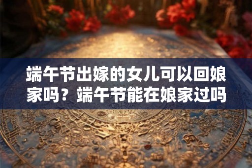 端午节出嫁的女儿可以回娘家吗？端午节能在娘家过吗？