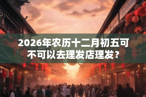 2026年农历十二月初五可不可以去理发店理发？