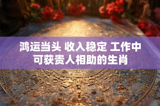 鸿运当头 收入稳定 工作中可获贵人相助的生肖 鸿运当头 收入稳定 工作中可获贵人相助的生肖