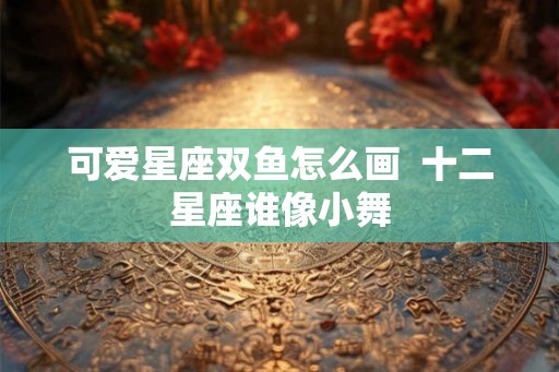 可爱星座双鱼怎么画  十二星座谁像小舞