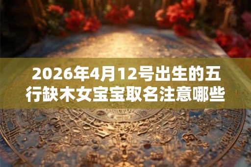 2026年4月12号出生的五行缺木女宝宝取名注意哪些