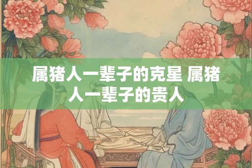 属猪人一辈子的克星 属猪人一辈子的贵人