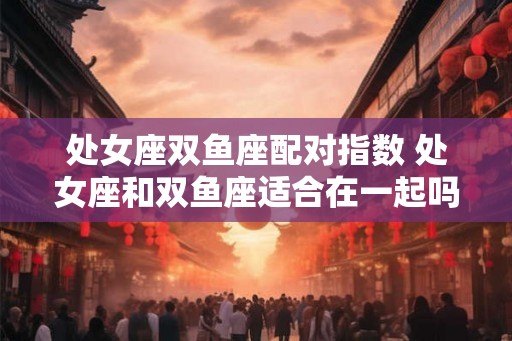 处女座双鱼座配对指数 处女座和双鱼座适合在一起吗 处女座双鱼座配对指数 处女座和双鱼座适合在一起吗