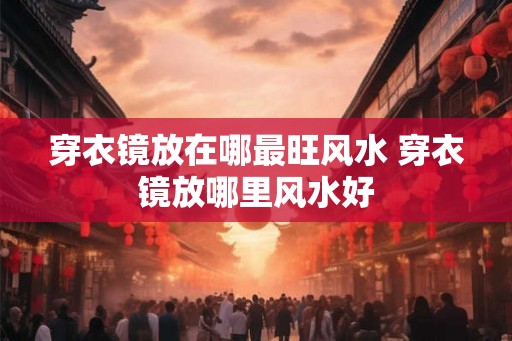 穿衣镜放在哪最旺风水 穿衣镜放哪里风水好