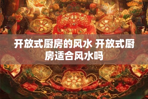 开放式厨房的风水 开放式厨房适合风水吗