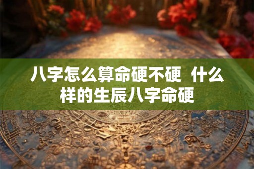 八字怎么算命硬不硬  什么样的生辰八字命硬