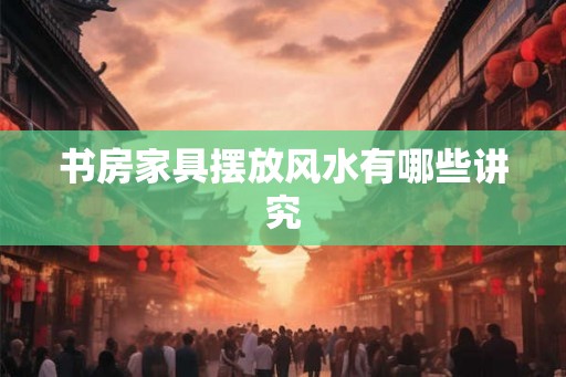 书房家具摆放风水有哪些讲究 书房家具摆放风水有哪些讲究