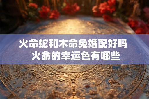 火命蛇和木命兔婚配好吗  火命的幸运色有哪些