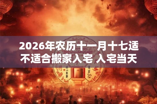 2026年农历十一月十七适不适合搬家入宅 入宅当天不请客 2026年农历十一月十七适不适合搬家入宅 入宅当天不请客