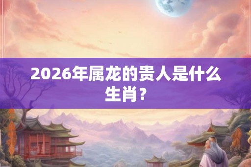 2026年属龙的贵人是什么生肖？
