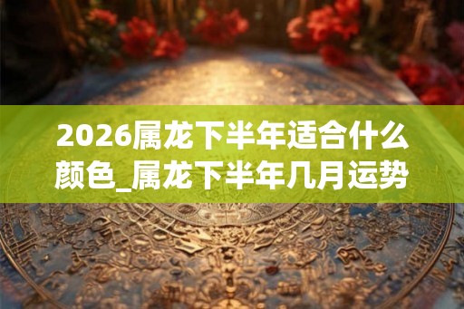 2026属龙下半年适合什么颜色_属龙下半年几月运势旺