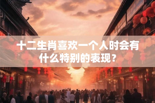 十二生肖喜欢一个人时会有什么特别的表现？