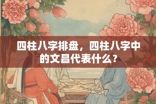 四柱八字排盘，四柱八字中的文昌代表什么？