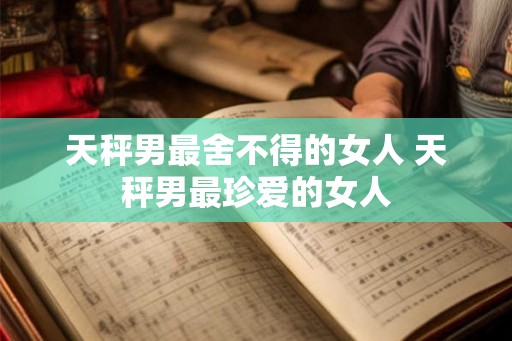 天秤男最舍不得的女人 天秤男最珍爱的女人