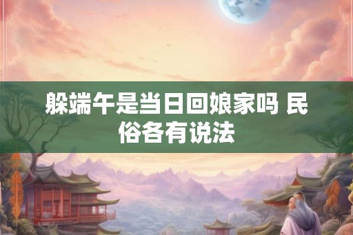 躲端午是当日回娘家吗 民俗各有说法 躲端午是当日回娘家吗 民俗各有说法