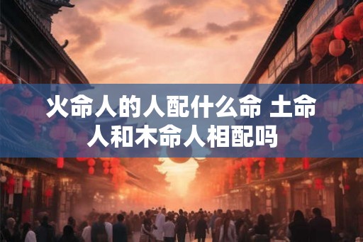 火命人的人配什么命 土命人和木命人相配吗 火命人的人配什么命 土命人和木命人相配吗