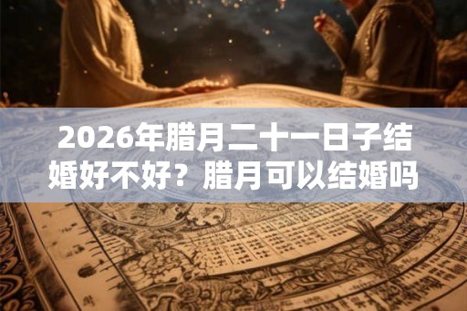 2026年腊月二十一日子结婚好不好?腊月可以结婚吗? 2026年腊月二十一日子结婚好不好?腊月可以结婚吗?