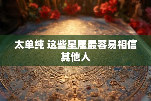 太单纯 这些星座最容易相信其他人