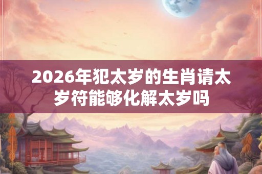2026年犯太岁的生肖请太岁符能够化解太岁吗 2026年犯太岁的生肖请太岁符能够化解太岁吗