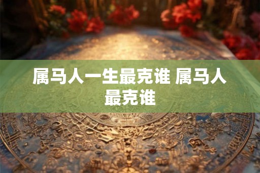 属马人一生最克谁 属马人最克谁 属马人一生最克谁 属马人最克谁