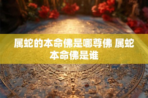 属蛇的本命佛是哪尊佛 属蛇本命佛是谁