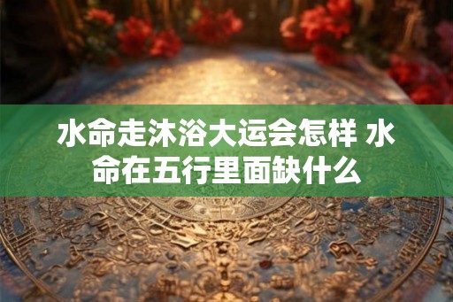 水命走沐浴大运会怎样 水命在五行里面缺什么 水命走沐浴大运会怎样 水命在五行里面缺什么