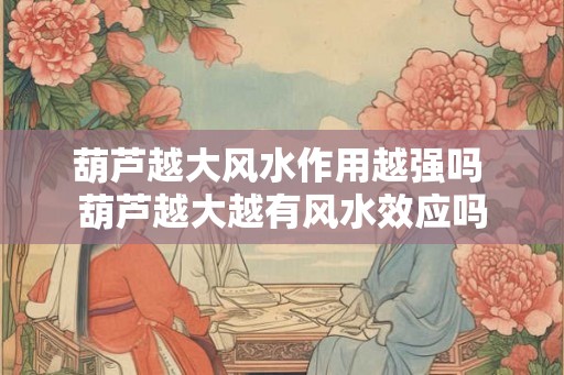 葫芦越大风水作用越强吗 葫芦越大越有风水效应吗