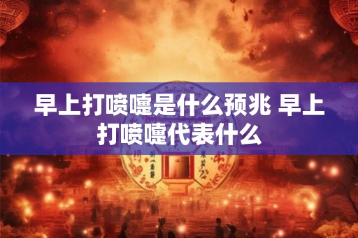 早上打喷嚏是什么预兆 早上打喷嚏代表什么 早上打喷嚏是什么预兆 早上打喷嚏代表什么