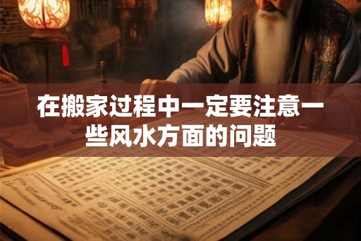 在搬家过程中一定要注意一些风水方面的问题