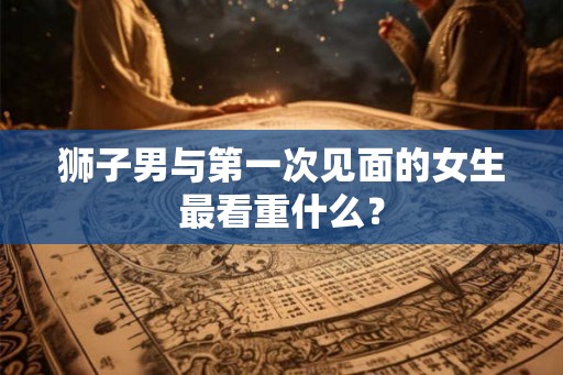 狮子男与第一次见面的女生最看重什么？