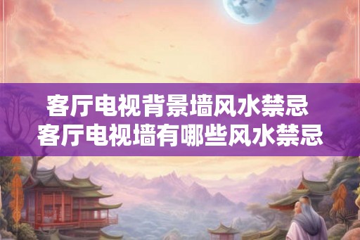 客厅电视背景墙风水禁忌 客厅电视墙有哪些风水禁忌