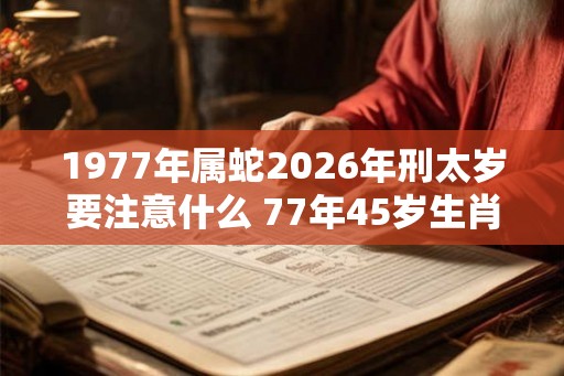 1977年属蛇2026年刑太岁要注意什么 77年45岁生肖蛇逢虎年运势如何