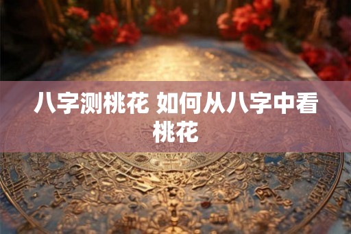 八字测桃花 如何从八字中看桃花