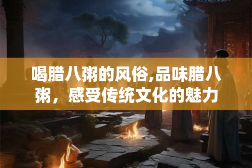 喝腊八粥的风俗,品味腊八粥，感受传统文化的魅力