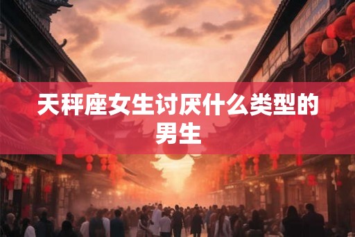 天秤座女生讨厌什么类型的男生 天秤座女生讨厌什么类型的男生
